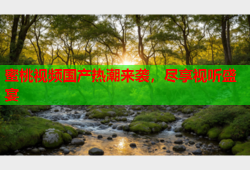 蜜桃视频国产热潮来袭，尽享视听盛宴