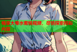 畅享大号水蜜桃视频，尽情探索精彩内容
