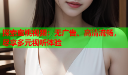 探索蜜桃视频：无广告、高清流畅，尽享多元视听体验