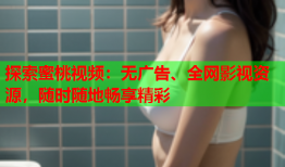 探索蜜桃视频：无广告、全网影视资源，随时随地畅享精彩