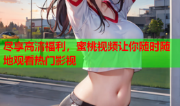 尽享高清福利，蜜桃视频让你随时随地观看热门影视