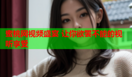 蜜桃网视频盛宴 让你欲罢不能的视听享受