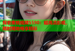 探索蜜桃视频5590：超高清影视，随时随地畅享精彩