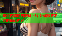 蜜桃视频每日新鲜上线 让你欲罢不能的精彩内容
