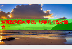 蜜桃视频热潮来袭，尽享高清视听盛宴