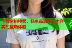 下载蜜桃视频，畅享高清多元内容与实时互动体验