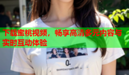 下载蜜桃视频，畅享高清多元内容与实时互动体验