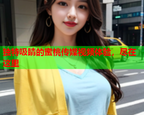 独特吸睛的蜜桃传媒视频体验，尽在这里