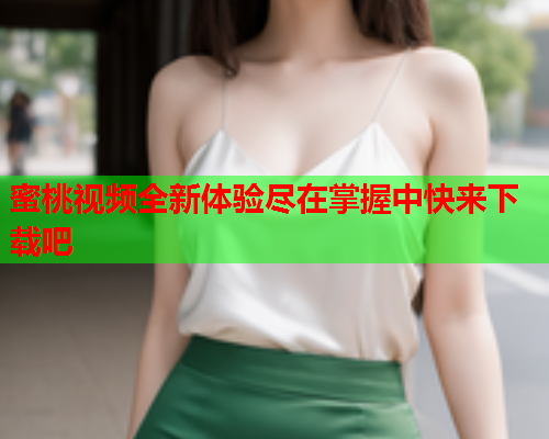 蜜桃视频全新体验尽在掌握中快来下载吧