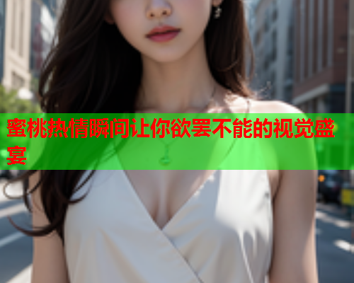 蜜桃热情瞬间让你欲罢不能的视觉盛宴