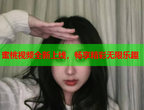 蜜桃视频全新上线，畅享精彩无限乐趣
