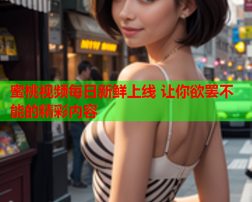 蜜桃视频每日新鲜上线 让你欲罢不能的精彩内容