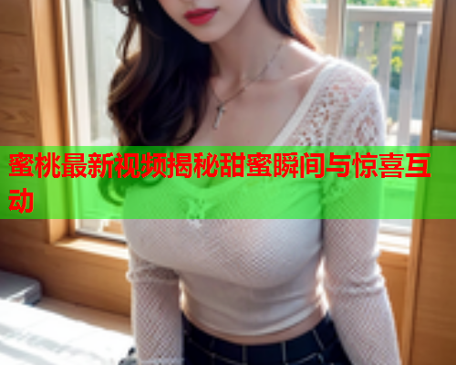 蜜桃最新视频揭秘甜蜜瞬间与惊喜互动