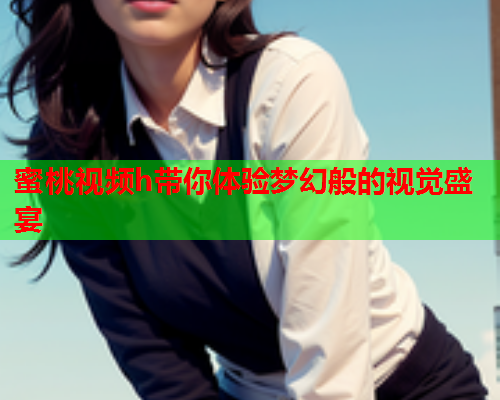 蜜桃视频h带你体验梦幻般的视觉盛宴