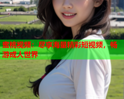 蜜桃视频：尽享海量精彩短视频，畅游成人世界