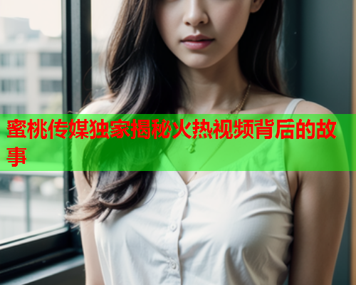 蜜桃传媒独家揭秘火热视频背后的故事