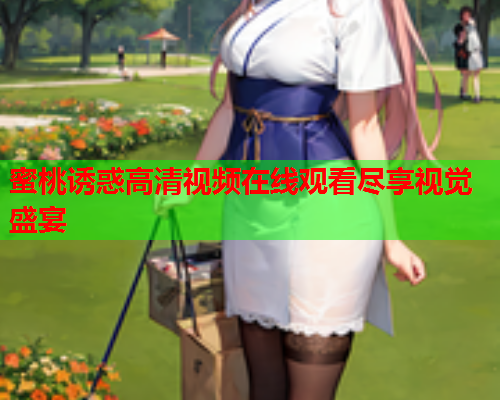 蜜桃诱惑高清视频在线观看尽享视觉盛宴 蜜桃诱惑高清视频在线观看尽享视觉盛宴