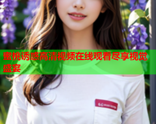 蜜桃诱惑高清视频在线观看尽享视觉盛宴 蜜桃诱惑高清视频在线观看尽享视觉盛宴