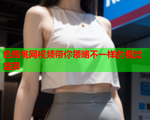 色蜜桃网视频带你领略不一样的视觉盛宴