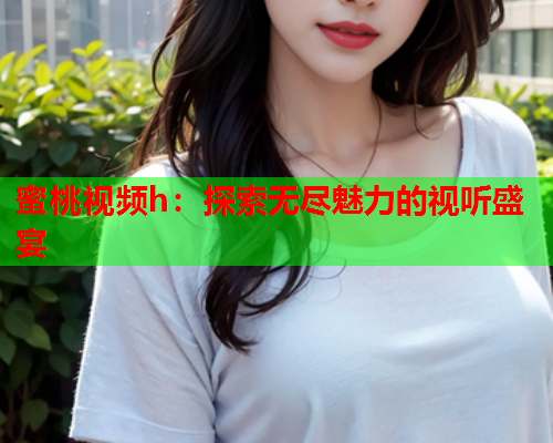 蜜桃视频h：探索无尽魅力的视听盛宴