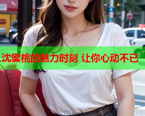 沈蜜桃的魅力时刻 让你心动不已