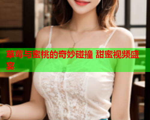 草莓与蜜桃的奇妙碰撞 甜蜜视频盛宴