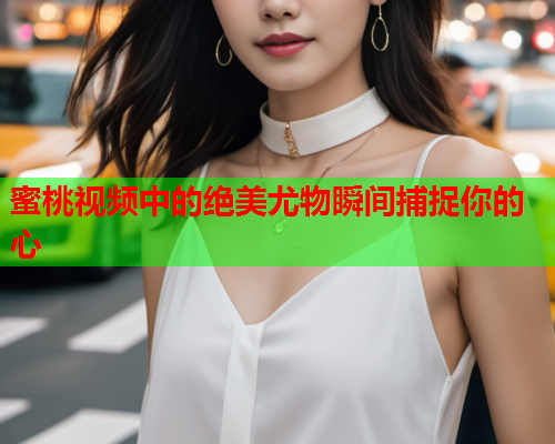 蜜桃视频中的绝美尤物瞬间捕捉你的心