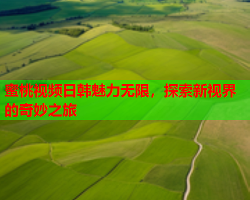 蜜桃视频日韩魅力无限，探索新视界的奇妙之旅