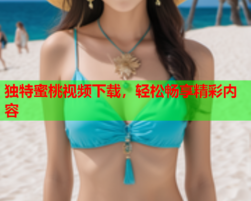 独特蜜桃视频下载，轻松畅享精彩内容