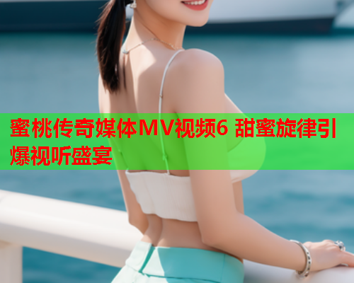 蜜桃传奇媒体MV视频6 甜蜜旋律引爆视听盛宴