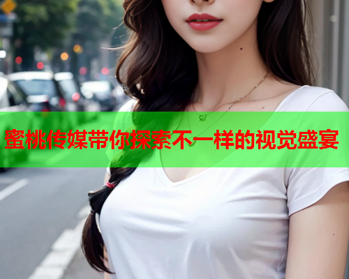 蜜桃传媒带你探索不一样的视觉盛宴