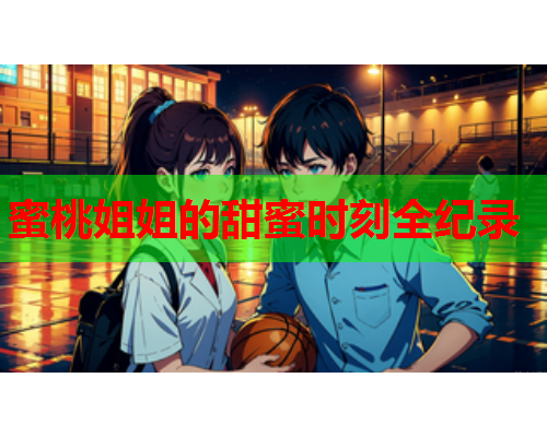 蜜桃姐姐的甜蜜时刻全纪录