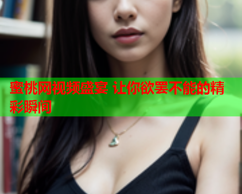 蜜桃网视频盛宴 让你欲罢不能的精彩瞬间