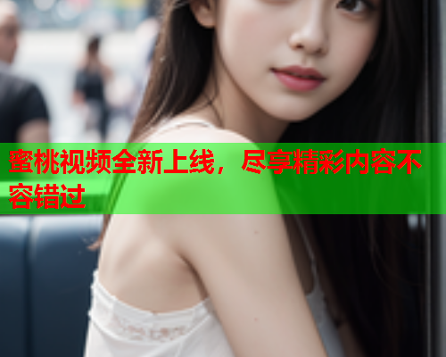 蜜桃视频全新上线，尽享精彩内容不容错过