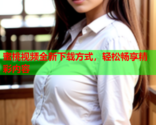 蜜桃视频全新下载方式，轻松畅享精彩内容