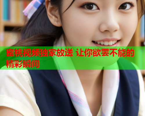 蜜桃视频独家放送 让你欲罢不能的精彩瞬间
