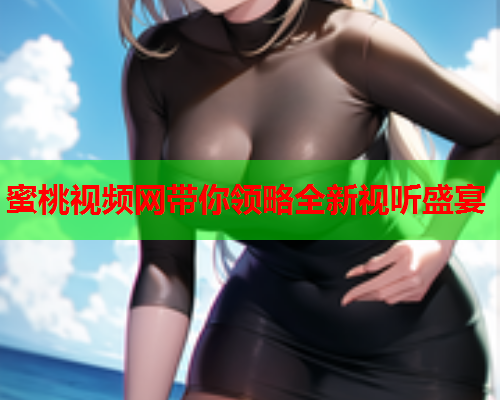 蜜桃视频网带你领略全新视听盛宴