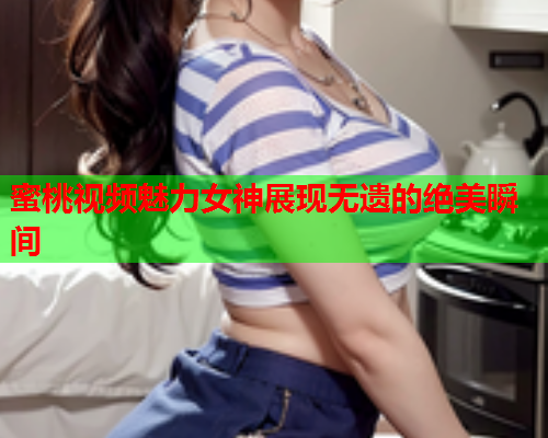蜜桃视频魅力女神展现无遗的绝美瞬间