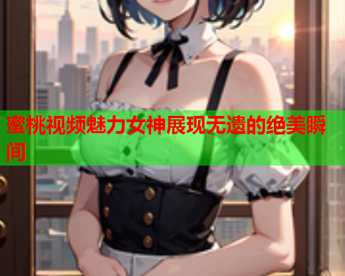 蜜桃视频魅力女神展现无遗的绝美瞬间
