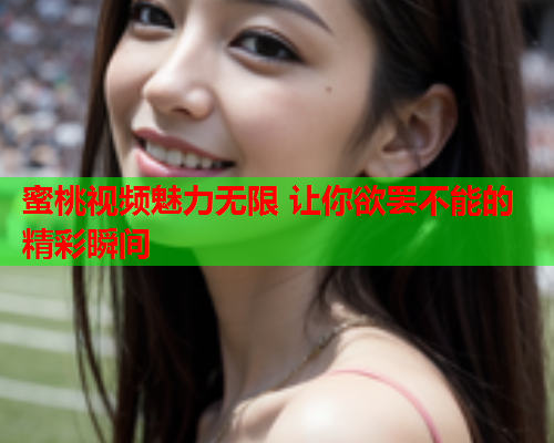 蜜桃视频魅力无限 让你欲罢不能的精彩瞬间