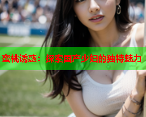 蜜桃诱惑：探索国产少妇的独特魅力