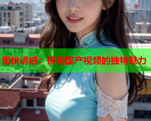 蜜桃诱惑：探索国产视频的独特魅力