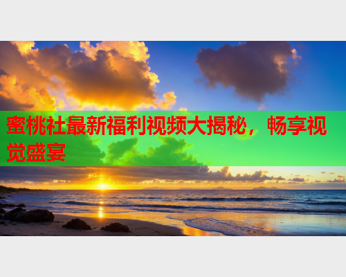 蜜桃社最新福利视频大揭秘，畅享视觉盛宴