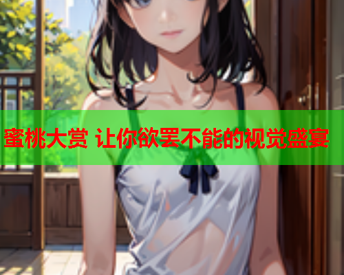蜜桃大赏 让你欲罢不能的视觉盛宴