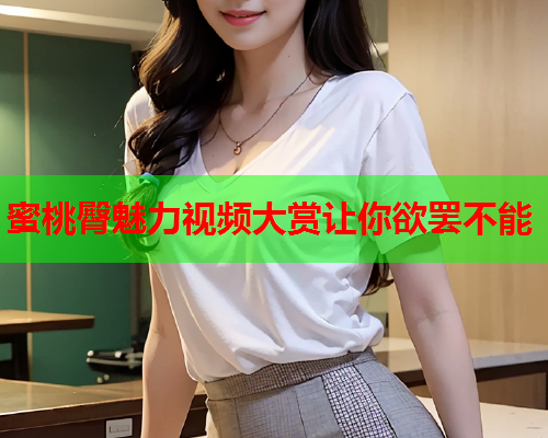 蜜桃臀魅力视频大赏让你欲罢不能