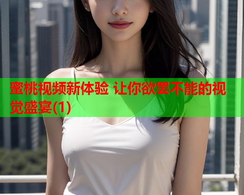 蜜桃视频新体验 让你欲罢不能的视觉盛宴(1)
