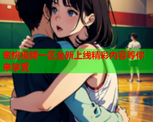 蜜桃视频一区全新上线精彩内容等你来享受