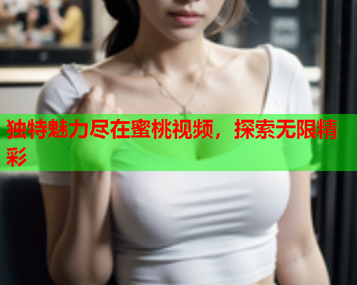 独特魅力尽在蜜桃视频，探索无限精彩