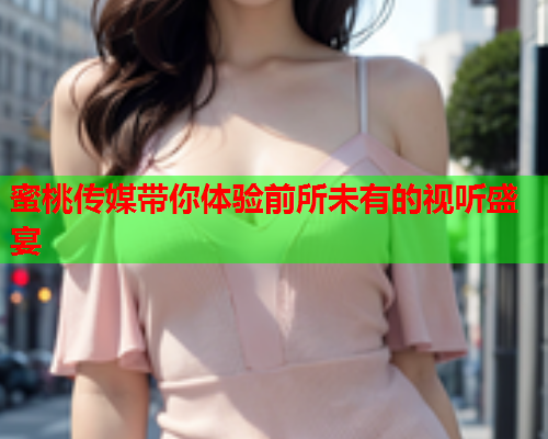 蜜桃传媒带你体验前所未有的视听盛宴