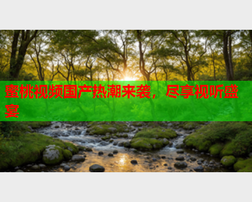 蜜桃视频国产热潮来袭，尽享视听盛宴
